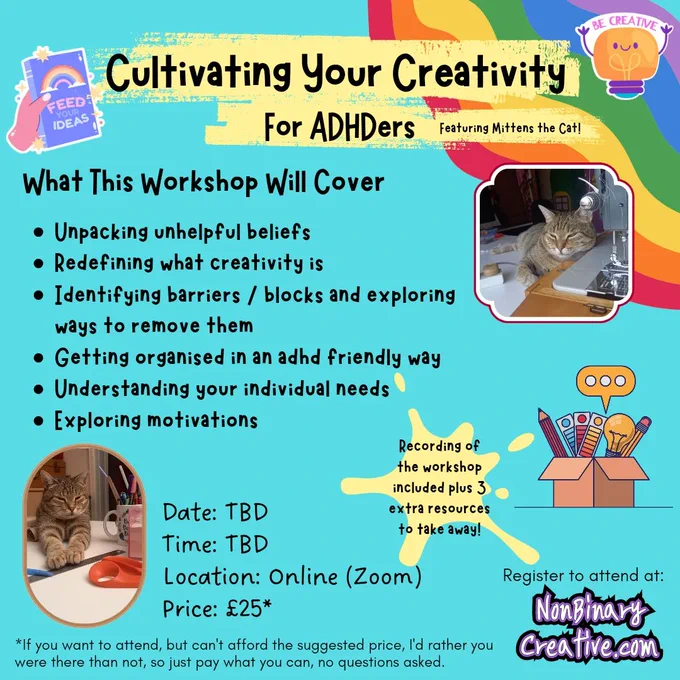 A colourful promo image for Cultivating Your Creativity for ADHDers (featuring Mittens the Cat!)

What this workshop will cover:
Unpacking unhelpful beliefs 
Redefining what creativity is
Identifying barriers / blocks and exploring ways to remove them
Getting organised in an adhd friendly way
Understanding your individual needs
Exploring motivations

Recording of the workshop included plus 3 extra resources to take away! 

Date: TBD
Time: TBD
Location: Online (Zoom)
Price: £25*

If you want to attend, but can't afford the suggested price, I'd rather you were there than not, so just pay what you can, no questions asked.

There's 2 photos of my tabby cat, one he's leaning on my sewing machine, the other his paws are outstretched towards a ruler & scissors. There are illustrations of: A box of creative tools, a journal with a rainbow & the words feed your ideas on the cover, & a cartoon light bulb with the words be creative over the top.