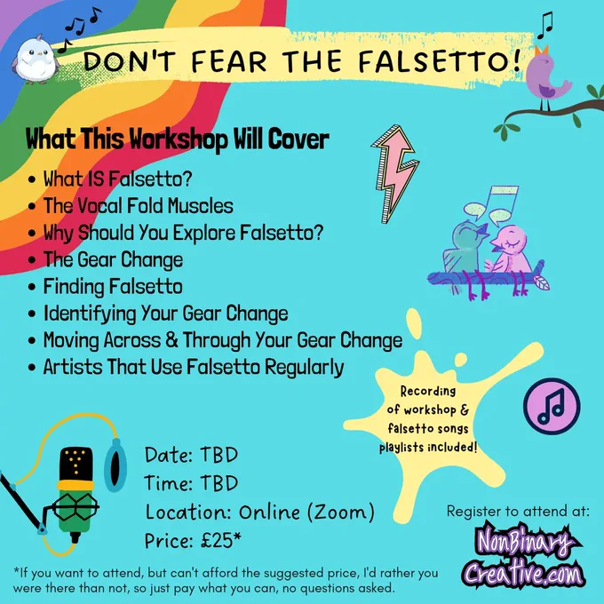 A colourful promo image for Don't Fear The Falsetto Workshop.

What this workshop will cover:
What IS Falsetto?
The Vocal Fold Muscles
Why Should You Explore Falsetto?
The Gear Change
Finding Falsetto
Identifying Your Gear Change
Moving Across & Through Your Gear Change 
Artists That Use Falsetto Regularly

Recording
of workshop & falsetto songs playlists included!

Date: TBD
Time: TBD
Location: Online (Zoom)
Price: £25*

If you want to attend, but can't afford the suggested price, I'd rather you were there than not, so just pay what you can, no questions asked.

There are illustrations of: birds singing, a pink zigzaggy arrow pointing upwards, musical notes, and a microphone.