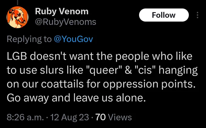 @RubyVenoms tweet:

LGB doesn't want the people who like to use slurs like queer or cis hanging on our coattails for oppression points.
Go away and leave us alone