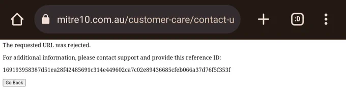Trying to visit the URL "mitre10.com.au/customer-care/contact-us" returns a 403 Forbidden, with the message:

The requested URL was rejected.

For additional information, please contact support and provide this reference ID:

169193958387d51ea28f42485691c314e449602ca7c02e89436685cfeb066a37d76f5f353f