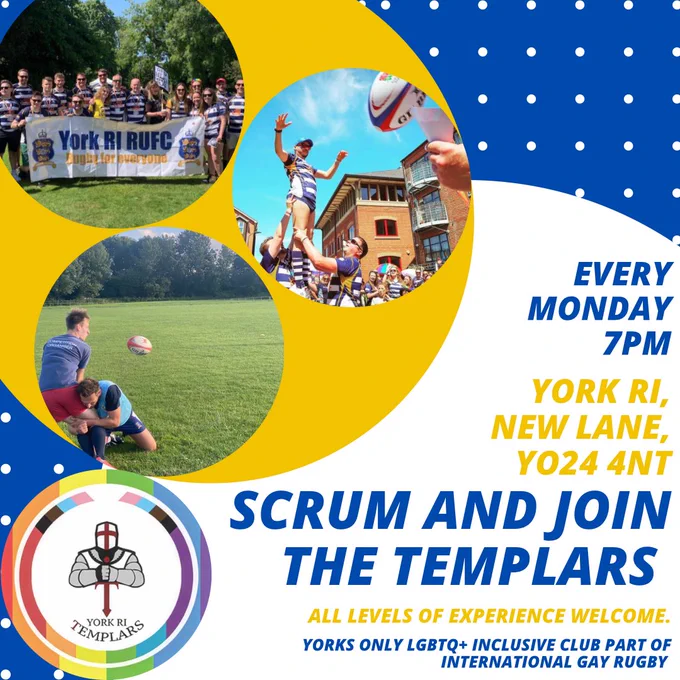 Scrum and join the Templars. Every Monday 7pm, York RI, New Lane, YO24 4NT. All levels of experience welcome, Yorks only LGBTQ  inclusive club part of international gay rugby. 

Various images of Templars playing rugby. 

York RI Templars Logo on a rainbow background.