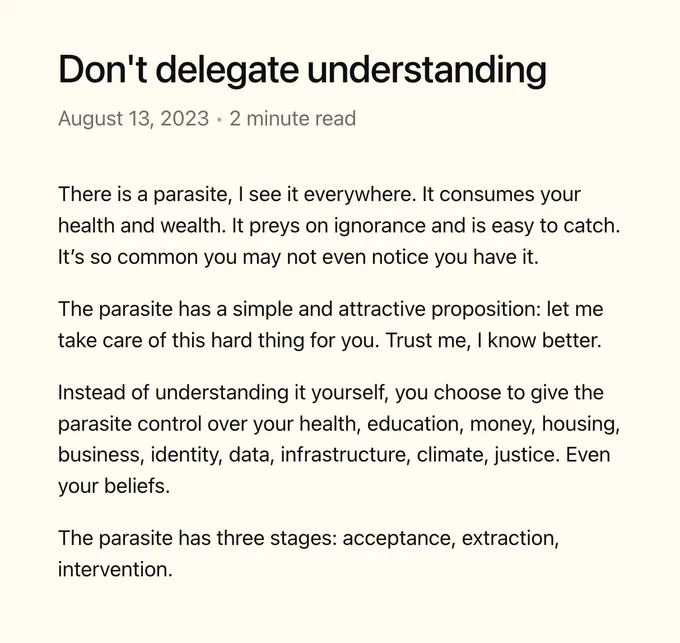 Don't delegate understanding

There is a parasite, I see it everywhere. It consumes your health and wealth. It preys on ignorance and is easy to catch. It’s so common you may not even notice you have it.

The parasite has a simple and attractive proposition: let me take care of this hard thing for you. Trust me, I know better.

Instead of understanding it yourself, you choose to give the parasite control over your health, education, money, housing, business, identity, data, infrastructure, climate, justice. Even your beliefs.

The parasite has three stages: acceptance, extraction, intervention.