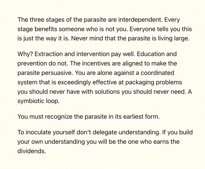 The three stages of the parasite are interdependent. Every stage benefits someone who is not you. Everyone tells you this is just the way it is. Never mind that the parasite is living large.

Why? Extraction and intervention pay well. Education and prevention do not. The incentives are aligned to make the parasite persuasive. You are alone against a coordinated system that is exceedingly effective at packaging problems you should never have with solutions you should never need. A symbiotic loop.

You must recognize the parasite in its earliest form.

To inoculate yourself don’t delegate understanding. If you build your own understanding you will be the one who earns the dividends.