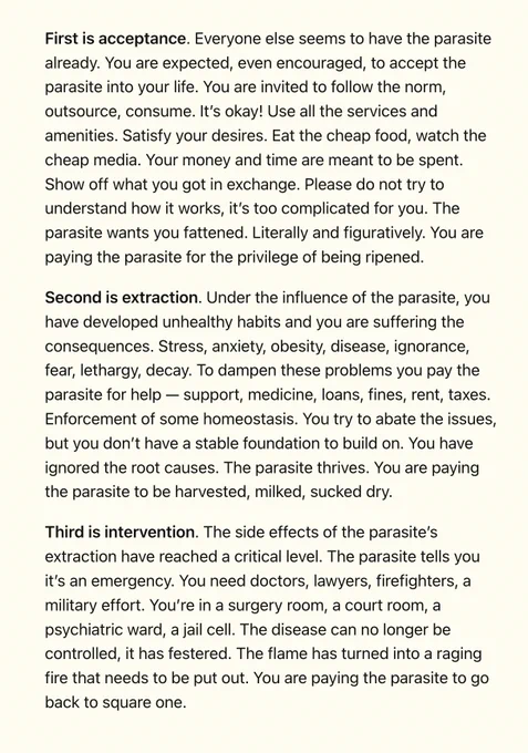First is acceptance. Everyone else seems to have the parasite already. You are expected, even encouraged, to accept the parasite into your life. You are invited to follow the norm, outsource, consume. It’s okay! Use all the services and amenities. Satisfy your desires. Eat the cheap food, watch the cheap media. Your money and time are meant to be spent. Show off what you got in exchange. Please do not try to understand how it works, it’s too complicated for you. The parasite wants you fattened. Literally and figuratively. You are paying the parasite for the privilege of being ripened.

Second is extraction. Under the influence of the parasite, you have developed unhealthy habits and you are suffering the consequences. Stress, anxiety, obesity, disease, ignorance, fear, lethargy, decay. To dampen these problems you pay the parasite for help — support, medicine, loans, fines, rent, taxes. Enforcement of some homeostasis. You try to abate the issues, but you don’t have a stable foundation