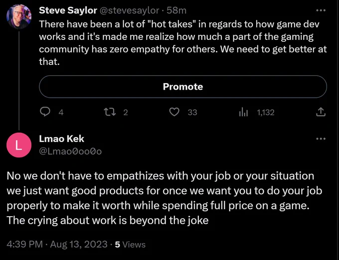 Screenshot of my tweet that says: "There have been a lot of "hot takes" in regards to how game dev works and it's made me realize how much a part of the gaming community has zero empathy for others. We need to get better at that." And a reply to my tweet from a username LmaoKek that says: "No we don't have to empathizes with your job or your situation we just want good products for once we want you to do your job properly to make it worth while spending full price on a game. The crying about work is beyond the joke"