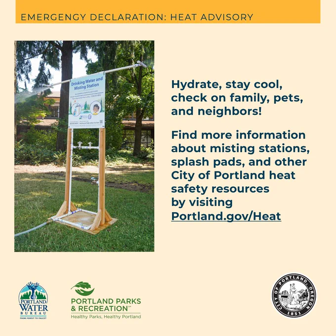 Emergency Declaration: Heat Advisory

Hydrate, stay cool, check on family, pets, and neighbors!

Find more information about misting stations, splash pads, and other City of Portland heat safety resources by visiting Portland.gov/Heat