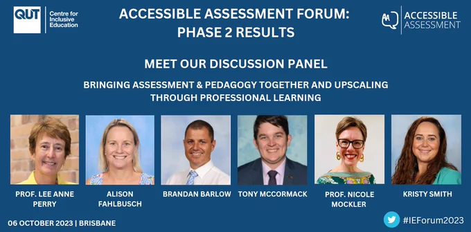 A slide with a blue background and the C4IE and Accessible Assessment logos.

Accessible Assessment Forum: Phase 2 Results
Meet our discussion panel
Bringing assessment & pedagogy together and upscaling through professional learning
Focus, process, and impact

Small photos of the heads of the panellists, who are all smiling, with their names beneath them. The panellists are Professor Lee Anne Perry, Alison Fahlbusch, Brandan Barlow, Tony McCormack, Professor Nicole Mockler, and Kirsty Smith.

#IEForum2023
06 October 2023 | Brisbane