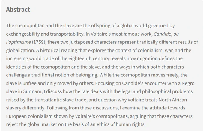 Abstract: The cosmopolitan and the slave are the offspring of a global world governed by exchangeability and transportability. In Voltaire's most famous work, Candide, ou l'optimisme (1759), these two juxtaposed characters represent radically different results of globalization. A historical reading that explores the context of colonialism, war, and the increasing world trade of the eighteenth century reveals how migration defines the identities of the cosmopolitan and the slave, and the ways in which both characters challenge a traditional notion of belonging. While the cosmopolitan moves freely, the slave is unfree and only moved by others. Focusing on Candide's encounter with a Negro slave in Surinam, I discuss how the tale deals with the legal and philosophical problems raised by the transatlantic slave trade, and question why Voltaire treats North African slavery differently ...