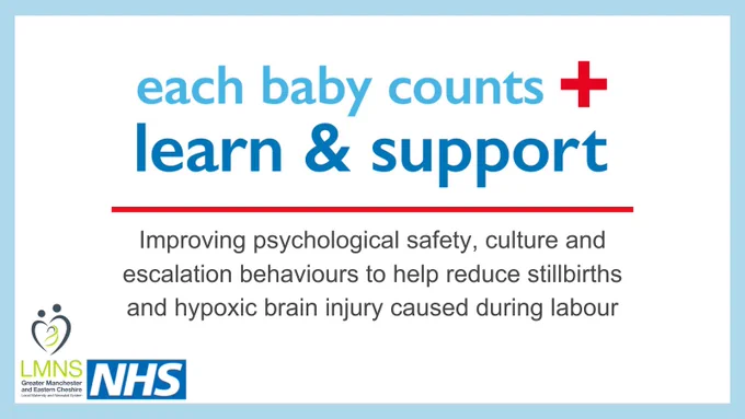Each Baby Counts Learn and Support. Improving psychological safety, culture and escalation behaviours to help reduce stillbirths and hypoxic brain injury caused during labour. The logos that sit in the bottom left hand corner are the Local Maternity and Neonatal System Greater Manchester and Eastern Cheshire and NHS. 