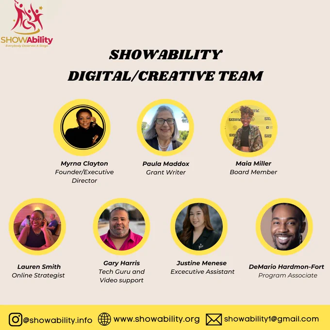 SHOWAbility digital/creative team

Myrna Clayton
Role: Founder/Executive Director

Paula Maddox
Role: Grant Writer

Maia Miller
Role: Board Member

Lauren Smith
Role: Online Strategist

Gary Harris
Role: Tech Guru and Video Support

Justine Menese
Role: Executive Assistant

DeMario Hardmon-Fort
Role: Program Associate