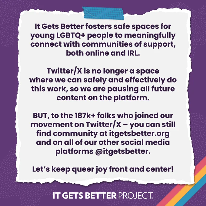 Graphic showing a piece of taped-up paper that reads, "It Gets Better fosters safe spaces for young LGBTQ  people to meaningfully connect with communities of support both online and IRL. Twitter/X is no longer a space where we can safely and effectively do this work, so we are pausing all future content on the platform. BUT, to the 187K  folks who joined our movement on Twitter/X – you can still find community at ItGetsBetter.org and on all other social media platforms @ItGetsBetter. Let’s keep queer joy front and center!"