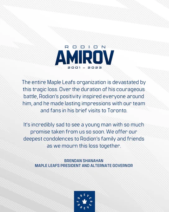 A statement from Maple Leafs President and Alternate Governor, Brendan Shanahan:

“The entire Maple Leafs organization is devastated by this tragic loss. Over the duration of his courageous battle, Rodion’s positivity inspired everyone around him, and he made lasting impressions with our team and fans in his brief visits to Toronto. It’s incredibly sad to see a young man with so much promise taken from us so soon. We offer our deepest condolences to Rodion’s family and friends as we mourn this loss together.”