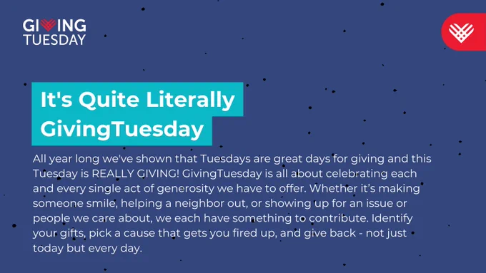 It's Quite Literally GivingTuesday! All year long we've shown that Tuesdays are great days for giving and this Tuesday is REALLY GIVING! GivingTuesday is all about celebrating each and every single act of generosity we have to offer. Whether it’s making someone smile, helping a neighbor out, or showing up for an issue or people we care about, we each have something to contribute. Identify your gifts, pick a cause that gets you fired up, and give back - not just today but every day. 