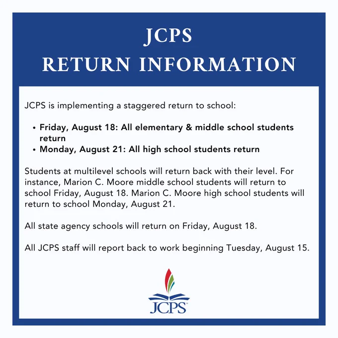 Graphic says: 

JCPS Return Information

JCPS is implementing a staggered return to school: 

Friday, August 18: All elementary & middle school students return 
Monday, August 21: All high school students return

Students at multilevel schools will return back with their level. For instance, Marion C. Moore middle school students will return to school Friday, August 18. Marion C. Moore high school students will return to school Monday, August 21. 

All state agency schools will return on Friday, August 18. 

All JCPS staff will report back to work beginning Tuesday, August 15.