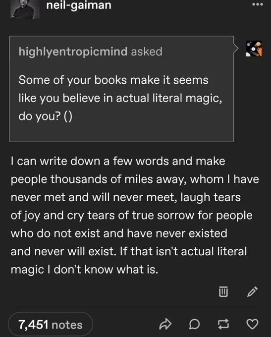 Q:Some of your books make it seems like you believe in actual literal magic, do you? ()
A: I can write down a few words and make people thousands of miles away, whom I have never met and will never meet, laugh tears of joy and cry tears of true sorrow for people who do not exist and have never existed and never will exist. If that isn't actual literal magic I don't know what is. 
