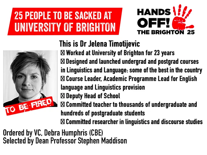 Photo of Jelena, with 'to be fired' written in red across the photo. Red hand logo with 'Hands off the Brighton 25' text. Full text:
This is Dr Jelena Timotijevic
✂ Worked at University of Brighton for 23 years
✂ Designed and launched undergrad and postgrad courses in Linguistics and Language: some of the best in the country
✂ Course Leader, Academic Programme Lead for English language and Linguistics provision
✂ Deputy Head of School
✂ Committed teacher to thousands of undergraduate and hundreds of postgraduate students
✂ Committed researcher in linguistics and discourse studies
Ordered by VC. Debra Humphris (CBE)
Selected by Dean Professor Stephen Maddison