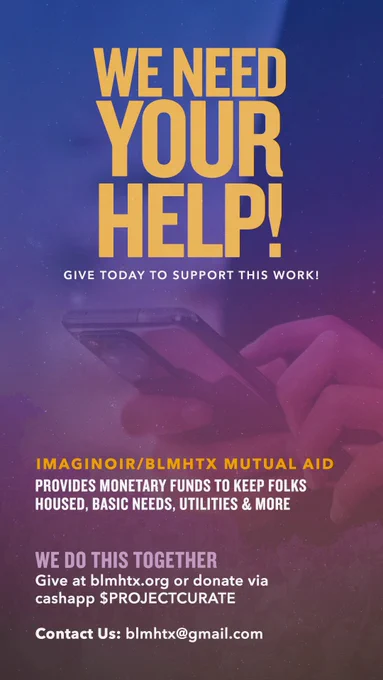 WE NEED YOUR HELP!
GIVE TODAY TO SUPPORT THIS WORK!

IMAGINOIR/BLMHTX MUTUAL AID
PROVIDES MONETARY FUNDS TO KEEP FOLKS HOUSED, BASIC NEEDS, UTILITIES & MORE

WE DO THIS TOGETHER
Give at blmhtx.org or donate via cashapp $PROJECTCURATE
Contact Us: blmhtx@gmail.com