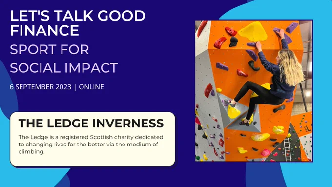 Text reads - Lets Talk Good Finance. Sport for Social Impact. 6 September 2023. Online. The Ledge Inverness: The Ledge is a registered Scottish charity dedicated to changing lives for the better via the medium of climbing. 

On the right: an image of a girl climbing a wall. 