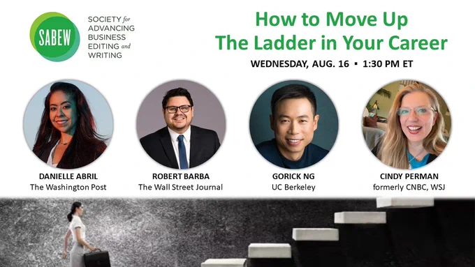 Image shows SABEW's logo with the webinar title "How to Move Up the Ladder in Your Career" on Wednesday, Aug. 16 at 1:30pm Eastern. Also has four headshots of the webinar talent of (from left to right): Danielle Abril of The Washington Post, Robert Barba of The Wall Street Journal, Gorick Ng of UC Berkeley and Cindy Perman, formerly of CNBC and The Wall Street Journal. A banner image lays below as the bottom boarder with a woman carrying a briefcase getting ready to walk up a flight of stairs.