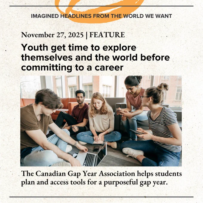 Imagined Headlines from the World We Want. November 27, 2024. Feature. Youth get time to explore themselves and the world before committing to a career. The Canadian Gap Year Association helps students plan and access tools for a purposeful gap year.