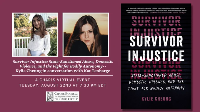 Promo for a book event about Survivor Injustice: State-Sanctioned Abuse, Domestic Violence, and the Fight for Bodily Autonomy-- Kylie Cheung in conversation with Kat Tenbarge, A Charis Virtual Event, Tuesday August 22nd at 7:30 PM EDT