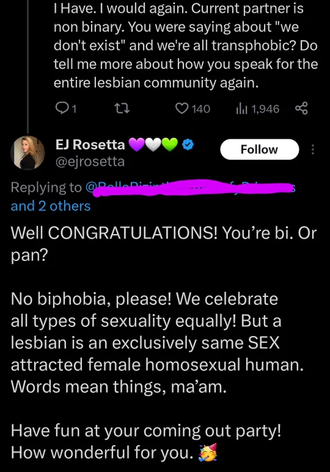 
Initial tweet (name removed)
I have. I would again. Current partner is non binary. You were saying we don't exist and we're all transphobic? Do tell me more about how you speak for the entire lesbian community again. 

@ejrosetta tweet
Well CONGRATULATIONS! You’re bi. Or pan?

No biphobia, please! We celebrate all types of sexuality equally! But a lesbian is an exclusively same SEX attracted female homosexual human. Words mean things, ma’am.

Have fun at your coming out party! How wonderful for you. 