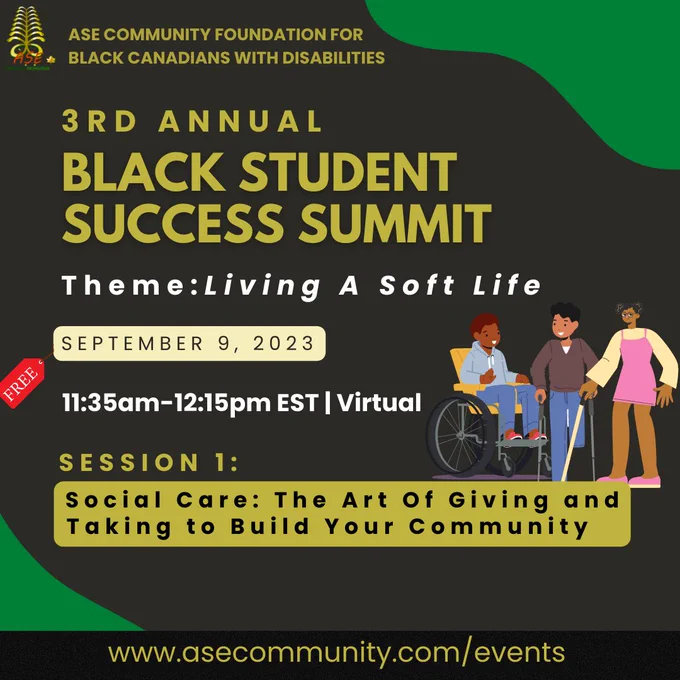 Dark gray with green accents flyer by ASE Community Foundation. At the top left corner is an ASE Community logo is a gold furn with ASE Community Foundation text in green, gold and red. Graphic image of 4 gender diverse students holding various objects; cell phone, iPad, booklet, and all dressed in formal work attire. Flyer texts “ASE COMMUNITY FOUNDATION FOR BLACK CANADIANS WITH DISABILITIES | 3RD ANNUAL BLACK STUDENT SUCCESS SUMMIT | Living A Soft Life | September 9, 2023 | 11am-3pm EST | Virtual | Session 2: Social Care: Building Community as Black Students
Join our social segment, where we discuss social anxiety, community building, and expanding social circles in a post-lockdown world. Bottom black banner with yellow text “www.asecommunity.com/events”