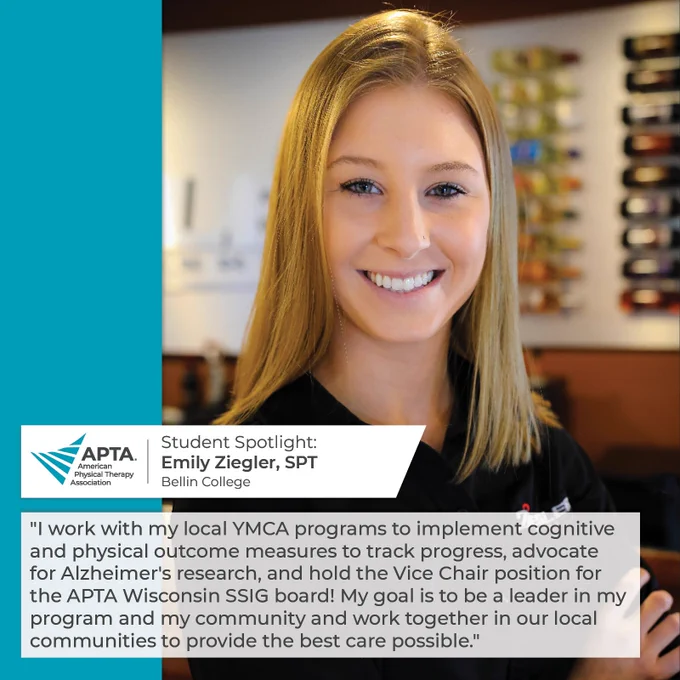 Student Spotlight: Emily Ziegler, SPT, Bellin College. "I work with my local YMCA programs to implement cognitive and physical outcome measures to track progress, advocate for Alzheimer's research, and hold the Vice Chair position for the APTA Wisconsin SSIG board! My goal is to be a leader in my program and my community and work together in our local communities to provide the best care possible."