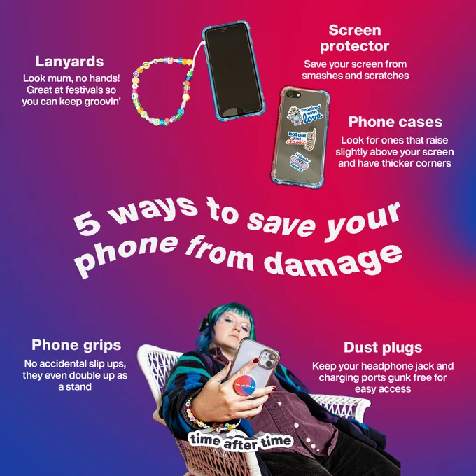 5 ways to save your phone from damage
Lanyards - look mum, no hands! Great at vestivals so you can keep groovin'
Screen protector - save your screen from smashes and scratches
Phone cases - look for ones that raise slightly above your screen and have thicker corners
Phone grips - no accidental slip ups, they even double up as a stand
Dust plugs - keep your headphone jack and charging ports gunk free for easy access.

Image of phones and someone holding a phone
