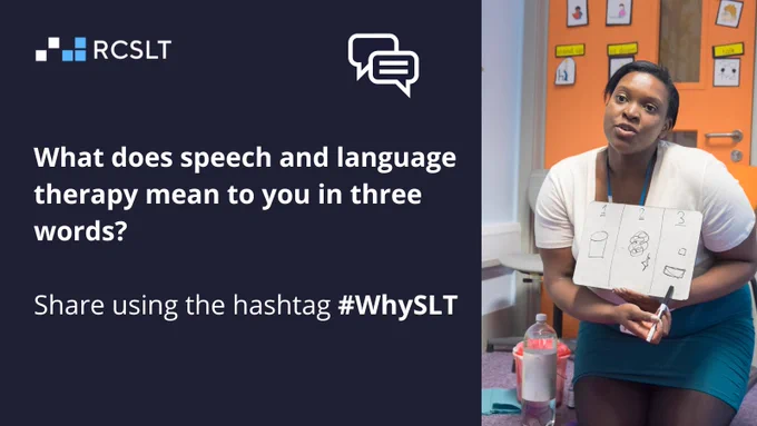 A navy/blue/black graphic with the logo of the Royal College of Speech and Language Therapists on the left next to a symbol of some speech bubbles. On the right is a photo of a speech and language therapist with a white board. In white writing it says "What does speech and language therapy mean to you in three words? hare using the hashtag #WhySLT"