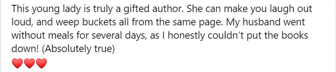 Description reads: This young lady is truly a gifted author. She can make you laugh out loud and weep buckets all from the same page. My husband went without meals for several days, as I honestly couldn't put the books down! (Absolutely true).
Description is followed by three heart emojis.