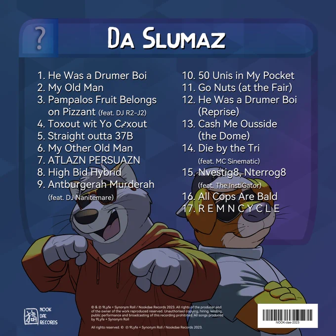 Graff and Ott's sh*tty rap album Da Slumaz by 9Lyfe   Synonym Roll
1. He Was a Drumer Boi
2. My Old Man
3. Pampalos Fruit Belongs on Pizzant (feat. DJ R2-J2)
4. Toxout wit Yo C*xout 
5. Straight outta 37B
6. My Other Old Man
7. ATLAZN PERSUAZN
8. High Bid Hybrid
9. Antburgerah Murderah (feat. DJ Nanitemare)
10. 50 Unis in My Pocket
11. Go Nuts (at the Fair)
12. He Was a Drumer Boi (Reprise)
13. Cash Me Ousside (the Dome)
14. Die by the Tri (feat. MC Sinematic)
15. Nvestig8, Nterrog8 (feat. The InstiGator)
16. All Cops Are Bald
17. R E M N C Y C L E