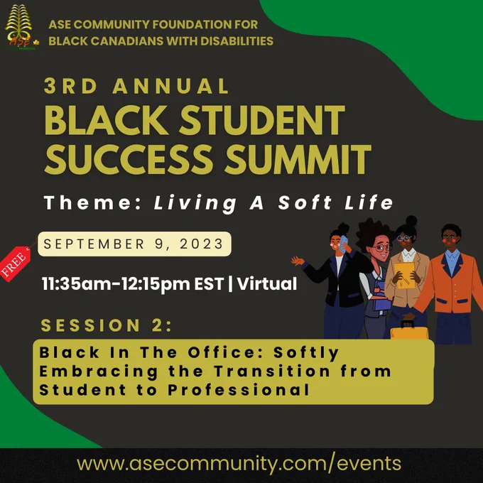 Dark gray with green accents flyer by ASE Community Foundation. At the top left corner is an ASE Community logo is a gold furn with ASE Community Foundation text in green, gold and red. Graphic image of 4 gender diverse students holding various objects; cell phone, iPad, booklet, and all dressed in formal work attire. Flyer texts “ASE COMMUNITY FOUNDATION FOR BLACK CANADIANS WITH DISABILITIES | 3RD ANNUAL BLACK STUDENT SUCCESS SUMMIT | Living A Soft Life | September 9, 2023 | 11am-3pm EST | Virtual | Session 3: Black in the Office: An Introduction to the Working World
Accelerate your professional career, including personal branding, working with a disability and disclosing them to employers, and finding federal and provincial resources to help you succeed. Bottom black banner with yellow text “www.asecommunity.com/events”