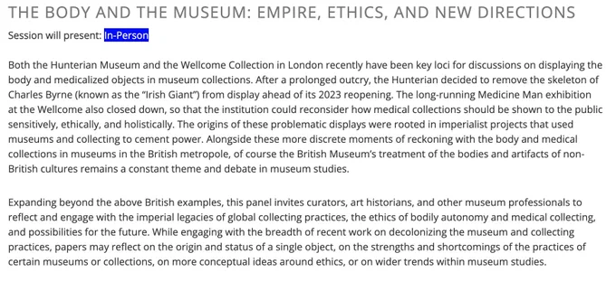 Abridged abstract: Both the Hunterian Museum and the Wellcome Collection in London recently have been key loci for discussions on displaying the body and medicalized objects in museum collections. After a prolonged outcry, the Hunterian decided to remove the skeleton of Charles Byrne (known as the “Irish Giant”) from display ahead of its 2023 reopening. The long-running Medicine Man exhibition at the Wellcome also closed down, so that the institution could reconsider how medical collections should be shown to the public sensitively, ethically, and holistically. The origins of these problematic displays were rooted in imperialist projects that used museums and collecting to cement power. Expanding beyond the above British examples, this panel invites curators, art historians, and other museum professionals to reflect and engage with the imperial legacies of global collecting practices, the ethics of bodily autonomy and medical collecting, and possibilities for the future.