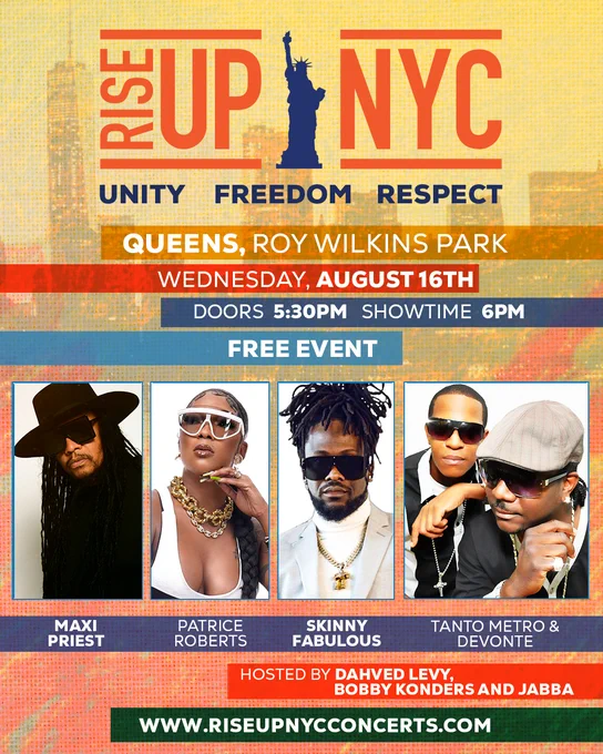 Wednesday August 16
New York City we are coming to Queens Roy Wilkins Park on Wednesday, August 16th with Free live performances from Maxi Priest, Patrice Roberts, Skinny Fabulous, Tanto Metro and Devonte, Bobbi Konders and Jabba, hosted by Dahved Levy.  

It’s happening at Roy Wilkins Park in Queens Wednesday, August 16th. Doors open at 5:30pm and showtime is at 6pm. 

Come out for a day of solidarity New York City for this amazing concert and let’s Rise together. 

Together we will Rise Up NYC