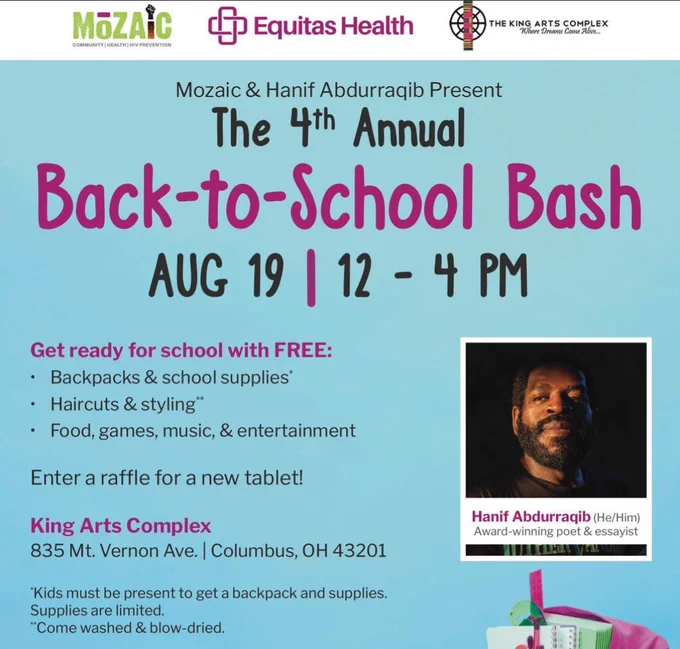 A flyer for the 4th annual back to school bash, with the pertinent info reading:

August 19th, 12-4pm

Get ready for school with FREE:
• Backpacks & school supplies*
• Haircuts & styling"
• Food, games, music, & entertainment
Enter a raffle for a new tablet!
King Arts Complex
835 Mt. Vernon Ave. | Columbus, OH 43201
*Kids must be present to get a backpack and supplies.
Supplies are limited.
