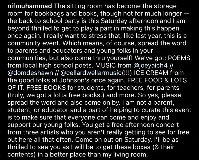 Screenshot of a caption from hanif’s instagram, reading:

The sitting room has become the storage room for bookbags and books, though not for much longer - the back to school party is this Saturday afternoon and I am beyond thrilled to get to play a part in making this happen once again. I really want to stress that, like last year, this is a community event. Which means, of course, spread the word to parents and educators and young folks in your communities, but also come thru yourself! We've got: POEMS from local high school poets. MUSIC from @joeyaich4 // @domdeshawn // @cellardwellarmusic(!!!) ICE CREAM from the good folks at Johnson's once again. FREE FOOD & LOTS OF IT. FREE BOOKS for students, for teachers, for parents (truly, we got a lotta free books.) and more. So yes, please spread the word and also come on by. I am not a parent, student, or educator and a part of helping to curate this event is to make sure that everyone can come and enjoy and support our young folks.
