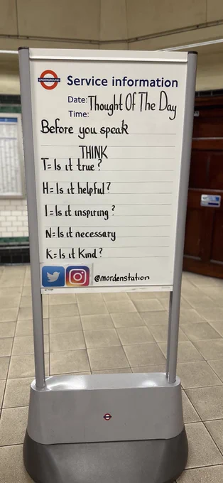 Thursday 17th August 2023 Thought Of The Day From Morden Underground Station 

Before you speak, THINK.
T = Is it True?
H = Is it Helpful?
I = Is it Inspiring?
N=
Is it Necessary?
K = Is it Kind?