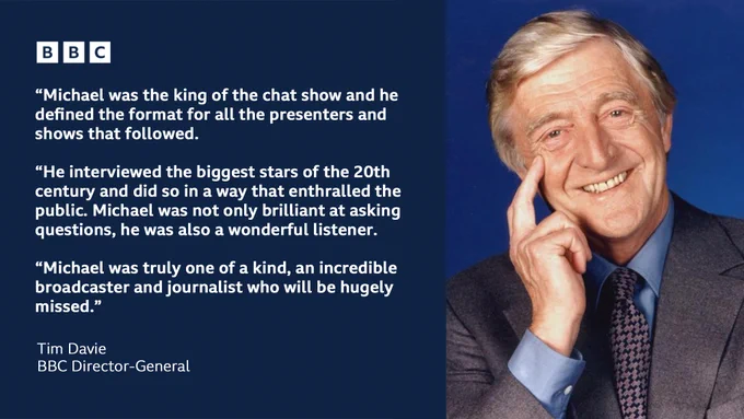 Tim Davie, BBC Director-General says: “Michael was the king of the chat show and he defined the format for all the presenters and shows that followed. He interviewed the biggest stars of the 20th century and did so in a way that enthralled the public. Michael was not only brilliant at asking questions, he was also a wonderful listener. Michael was truly one of a kind, an incredible broadcaster and journalist who will be hugely missed.”