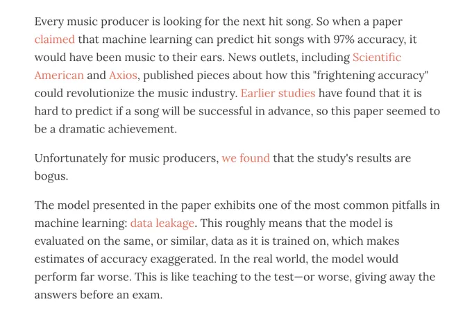 Every music producer is looking for the next hit song. So when a paper claimed that machine learning can predict hit songs with 97% accuracy, it would have been music to their ears. News outlets, including Scientific American and Axios, published pieces about how this "frightening accuracy" could revolutionize the music industry. Earlier studies have found that it is hard to predict if a song will be successful in advance, so this paper seemed to be a dramatic achievement. 

Unfortunately for music producers, we found that the study's results are bogus.

The model presented in the paper exhibits one of the most common pitfalls in machine learning: data leakage. This roughly means that the model is evaluated on the same, or similar, data as it is trained on, which makes estimates of accuracy exaggerated. In the real world, the model would perform far worse. This is like teaching to the test—or worse, giving away the answers before an exam. 