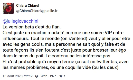 Chiara Chiarel
@ChiaraChiarel@piaille.fr

@juliegiovacchini
La version beta c'est du flan. 
C'est juste un machin marketé comme une soirée VIP entre influenceurs. Tout le monde (on s'entend) veut y aller pour être avec les gens cools, mais personne ne sait quoi y faire et de toute façons ils s'en foutent c'est juste pour brosser leur égo dans le sens du poil. Le contenu ne les intéresse pas.
Et c'est probable qu'à moyen terme ça soit un twitter bis, avec les mêmes problèmes, ou une coquille vide (ou les deux)

16 août 2023, 22:47