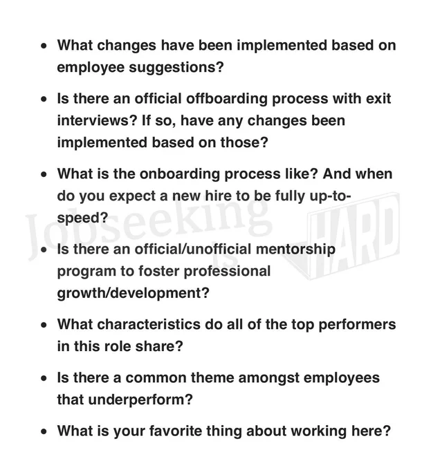My top interview questions:

What changes have been implemented based on employee suggestions?

Is there an official offboarding process with exit interviews? If so, have any changes been implemented based on those?

What is the onboarding process like? And when do you expect a new hire to be fully up-to-speed?

Is there an official/unofficial mentorship program to foster professional growth/development?

What characteristics do all of the top performers in this role share?

Is there a common theme amongst employees that underperform?

What is your favorite thing about working here?