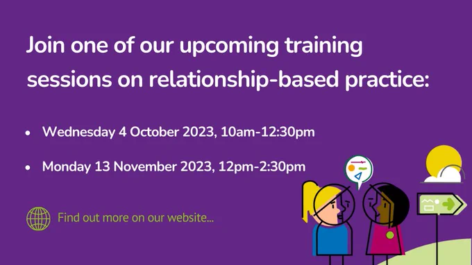Join one of our upcoming training sessions on relationship-based practice: 

Wednesday 4 October 2023, 10am - 12.30pm 
Monday 13 November 2023, 12pm - 2.30pm 

Find out more on our website. 