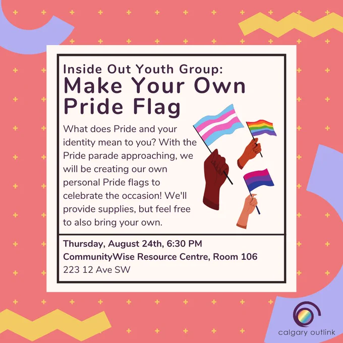 Event poster for Inside Out’s Make Your Own Pride Flag Night at Calgary Outlink. The description reads, “What does Pride and your identity mean to you? With the Pride parade approaching, we will be creating our own personal Pride flags to celebrate the occasion! We'll provide supplies, but feel free to also bring your own. Thursday, August 24th, 6:30 PM. CommunityWise Resource Centre, Room 106 (223 12 Ave SW).” There is a cartoon graphic of three different hands of various skin tones. Each hand is holding a different Pride flag: a trans flag, a rainbow Pride flag, and a bisexual flag. There is a red background with the Outlink logo, and various abstract colorful shapes.