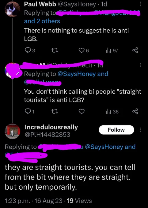 @SaysHoney: there's nothing to suggest he's anti LGB

Anon response: you don't think calling bi people "straight tourists" is anti LGB?

@PlH14482853 response:
they are straight tourists. you can tell from the bit where they are straight. but only temporarily.
