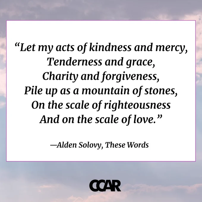 Image with text which reads: “Let my acts of kindness and mercy, 
Tenderness and grace, 
Charity and forgiveness,
Pile up as a mountain of stones,
On the scale of righteousness 
And on the scale of love.” 
—Alden Solovy, These Words