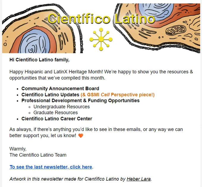 Screenshot of newsletter. Header says "Científico Latino" with artistic rendering of inside of cell with organelles. Text reads: 
Hi Científico Latino family, 
Happy Hispanic and LatinX Heritage Month! We’re happy to show you the resources & opportunities that we’ve compiled this month.
Community Announcement Board
Científico Latino Updates (& GSMI Cell Perspective piece!)
Professional Development & Funding Opportunities
Undergraduate Resources
Graduate Resources
Científico Latino Career Center
As always, if there’s anything you’d like to see in these emails, or any way we can better support you, let us know! 🧡
Warmly,
The Científico Latino Team
To see the last newsletter, click here. 
Artwork in this newsletter made for Científico Latino by Heber Lara. 