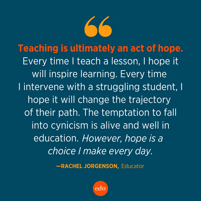 "Teaching is ultimately an act of hope. Every time I teach a lesson, I hope it will inspire learning. Every time I intervene with a struggling student, I hope it will change the trajectory of their path. The temptation to fall into cynicism is alive and well in education. However, hope is a choice I make every day." —Rachel Jorgensen, Educator