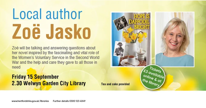 Promotional poster for the upcoming talk with Local Author Zoe Jasko. On the right side there's a photo of the author next to the cover of her new book titled "Hope is daffodil bright". On the left side the info about the event read: Zoe will be talking and answering questions about her novel inspired by the fascinating and vital role of the Women's Voluntary Service in the Second World War and the help and care they gave to all those in need. Friday 15th September. 2:30pm at Welwyn Garden City Library, tea and cake provided. Tickets are £3, available at the library and online at www.hertfordshire.gov.uk/libraries For further details call 03001234049
