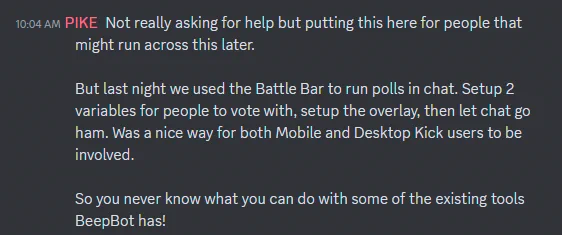 Community member Pike's post in our Community Discord.

"Not really asking for help but putting this here for people that might run across this later. 

But last night we used the Battle Bar to run polls in chat. Setup 2 variables for people to vote with, setup the overlay, then let chat go ham. Was a nice way for both Mobile and Desktop Kick users to be involved. 

So you never know what you can do with some of the existing tools BeepBot has!"